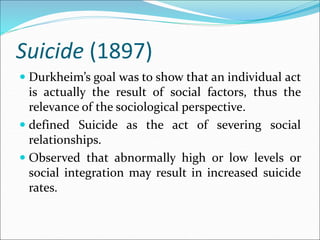 Suicide (1897)
 Durkheim’s goal was to show that an individual act
is actually the result of social factors, thus the
relevance of the sociological perspective.
 defined Suicide as the act of severing social
relationships.
 Observed that abnormally high or low levels or
social integration may result in increased suicide
rates.
 