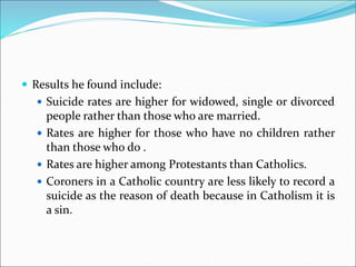  Results he found include:
 Suicide rates are higher for widowed, single or divorced
people rather than those who are married.
 Rates are higher for those who have no children rather
than those who do .
 Rates are higher among Protestants than Catholics.
 Coroners in a Catholic country are less likely to record a
suicide as the reason of death because in Catholism it is
a sin.
 