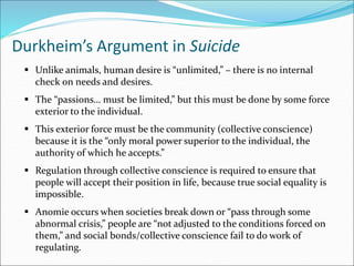 Durkheim’s Argument in Suicide
 Unlike animals, human desire is “unlimited,” – there is no internal
check on needs and desires.
 The “passions… must be limited,” but this must be done by some force
exterior to the individual.
 This exterior force must be the community (collective conscience)
because it is the “only moral power superior to the individual, the
authority of which he accepts.”
 Regulation through collective conscience is required to ensure that
people will accept their position in life, because true social equality is
impossible.
 Anomie occurs when societies break down or “pass through some
abnormal crisis,” people are “not adjusted to the conditions forced on
them,” and social bonds/collective conscience fail to do work of
regulating.
 