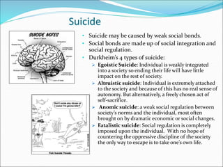Suicide
• Suicide may be caused by weak social bonds.
• Social bonds are made up of social integration and
social regulation.
• Durkheim’s 4 types of suicide:
 Egoistic Suicide: Individual is weakly integrated
into a society so ending their life will have little
impact on the rest of society.
 Altruistic suicide: Individual is extremely attached
to the society and because of this has no real sense of
autonomy. But alternatively, a freely chosen act of
self-sacrifice.
 Anomic suicide: a weak social regulation between
society’s norms and the individual, most often
brought on by dramatic economic or social changes.
 Fatalistic suicide: Social regulation is completely
imposed upon the individual. With no hope of
countering the oppressive discipline of the society
the only way to escape is to take one’s own life.
 