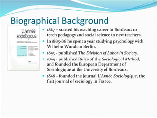  1887 – started his teaching career in Bordeaux to
teach pedagogy and social science to new teachers.
 In 1885-86 he spent a year studying psychology with
Wilhelm Wundt in Berlin.
 1893 - published The Division of Labor in Society.
 1895 - published Rules of the Sociological Method,
and founded the European Department of
Sociologique at the University of Bordeaux.
 1896 - founded the journal L'Année Sociologique, the
first journal of sociology in France.
Biographical Background
 