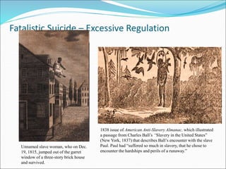 Fatalistic Suicide – Excessive Regulation
Unnamed slave woman, who on Dec.
19, 1815, jumped out of the garret
window of a three-story brick house
and survived.
1838 issue of American Anti-Slavery Almanac, which illustrated
a passage from Charles Ball’s “Slavery in the United States”
(New York, 1837) that describes Ball’s encounter with the slave
Paul. Paul had “suffered so much in slavery, that he chose to
encounter the hardships and perils of a runaway.”
 