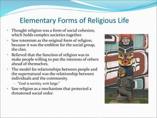 Elementary Forms of Religious Life
• Thought religion was a form of social cohesion,
which holds complex societies together.
• Saw totemism as the original form of religion,
because it was the emblem for the social group,
the clan.
• Believed that the function of religion was to
make people willing to put the interests of others
ahead of themselves.
• The model for relationships between people and
the supernatural was the relationship between
individuals and the community.
– “God is society, writ large.”
• Saw religion as a mechanism that protected a
threatened social order.
 
