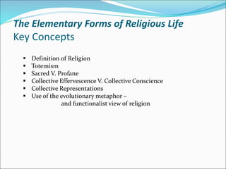 The Elementary Forms of Religious Life
Key Concepts
 Definition of Religion
 Totemism
 Sacred V. Profane
 Collective Effervescence V. Collective Conscience
 Collective Representations
 Use of the evolutionary metaphor –
and functionalist view of religion
 