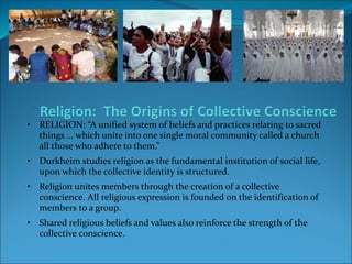 • RELIGION: “A unified system of beliefs and practices relating to sacred
things … which unite into one single moral community called a church
all those who adhere to them.”
• Durkheim studies religion as the fundamental institution of social life,
upon which the collective identity is structured.
• Religion unites members through the creation of a collective
conscience. All religious expression is founded on the identification of
members to a group.
• Shared religious beliefs and values also reinforce the strength of the
collective conscience.
 