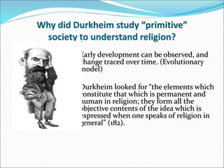– Early development can be observed, and
change traced over time. (Evolutionary
model)
– Durkheim looked for “the elements which
constitute that which is permanent and
human in religion; they form all the
objective contents of the idea which is
expressed when one speaks of religion in
general” (182).
Why did Durkheim study “primitive”
society to understand religion?
 