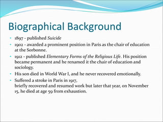Biographical Background
• 1897 - published Suicide
• 1902 - awarded a prominent position in Paris as the chair of education
at the Sorbonne.
• 1912 - published Elementary Forms of the Religious Life. His position
became permanent and he renamed it the chair of education and
sociology.
• His son died in World War I, and he never recovered emotionally.
• Suffered a stroke in Paris in 1917,
briefly recovered and resumed work but later that year, on November
15, he died at age 59 from exhaustion.
 