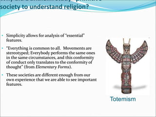 Why did Durkheim study “primitive”
society to understand religion?
• Simplicity allows for analysis of “essential”
features.
• “Everything is common to all. Movements are
stereotyped; Everybody performs the same ones
in the same circumstances, and this conformity
of conduct only translates to the conformity of
thought” (from Elementary Forms).
• These societies are different enough from our
own experience that we are able to see important
features.
Totemism
 