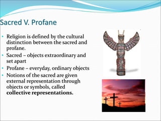 Sacred V. Profane
• Religion is defined by the cultural
distinction between the sacred and
profane.
• Sacred – objects extraordinary and
set apart
• Profane – everyday, ordinary objects
• Notions of the sacred are given
external representation through
objects or symbols, called
collective representations.
 