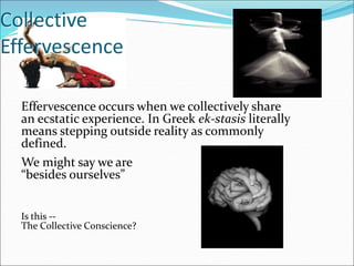 Collective
Effervescence
Effervescence occurs when we collectively share
an ecstatic experience. In Greek ek-stasis literally
means stepping outside reality as commonly
defined.
We might say we are
“besides ourselves”
Is this --
The Collective Conscience?
 