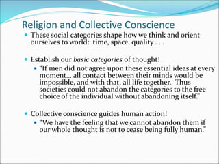 Religion and Collective Conscience
 These social categories shape how we think and orient
ourselves to world: time, space, quality . . .
 Establish our basic categories of thought!
 “If men did not agree upon these essential ideas at every
moment… all contact between their minds would be
impossible, and with that, all life together. Thus
societies could not abandon the categories to the free
choice of the individual without abandoning itself.”
 Collective conscience guides human action!
 “We have the feeling that we cannot abandon them if
our whole thought is not to cease being fully human.”
 