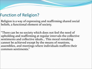Function of Religion?
Religion is a way of expressing and reaffirming shared social
beliefs, a functional element of society.
“There can be no society which does not feel the need of
upholding and reaffirming at regular intervals the collective
sentiments and collective ideals… This moral remaking
cannot be achieved except by the means of reunions,
assemblies, and meetings where individuals reaffirm their
common sentiments.”
 