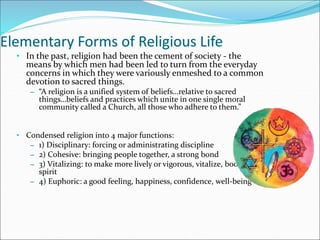 Elementary Forms of Religious Life
• In the past, religion had been the cement of society - the
means by which men had been led to turn from the everyday
concerns in which they were variously enmeshed to a common
devotion to sacred things.
– “A religion is a unified system of beliefs…relative to sacred
things…beliefs and practices which unite in one single moral
community called a Church, all those who adhere to them.”
• Condensed religion into 4 major functions:
– 1) Disciplinary: forcing or administrating discipline
– 2) Cohesive: bringing people together, a strong bond
– 3) Vitalizing: to make more lively or vigorous, vitalize, boost
spirit
– 4) Euphoric: a good feeling, happiness, confidence, well-being
 