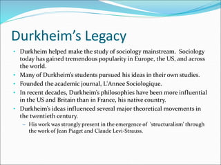 Durkheim’s Legacy
• Durkheim helped make the study of sociology mainstream. Sociology
today has gained tremendous popularity in Europe, the US, and across
the world.
• Many of Durkheim’s students pursued his ideas in their own studies.
• Founded the academic journal, L'Annee Sociologique.
• In recent decades, Durkheim’s philosophies have been more influential
in the US and Britain than in France, his native country.
• Durkheim’s ideas influenced several major theoretical movements in
the twentieth century.
– His work was strongly present in the emergence of ‘structuralism’ through
the work of Jean Piaget and Claude Levi-Strauss.
 