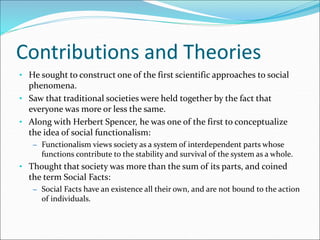 Contributions and Theories
• He sought to construct one of the first scientific approaches to social
phenomena.
• Saw that traditional societies were held together by the fact that
everyone was more or less the same.
• Along with Herbert Spencer, he was one of the first to conceptualize
the idea of social functionalism:
– Functionalism views society as a system of interdependent parts whose
functions contribute to the stability and survival of the system as a whole.
• Thought that society was more than the sum of its parts, and coined
the term Social Facts:
– Social Facts have an existence all their own, and are not bound to the action
of individuals.
 
