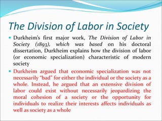 The Division of Labor in Society
 Durkheim’s first major work, The Division of Labor in
Society (1893), which was based on his doctoral
dissertation, Durkheim explains how the division of labor
(or economic specialization) characteristic of modern
society
 Durkheim argued that economic specialization was not
necessarily “bad” for either the individual or the society as a
whole. Instead, he argued that an extensive division of
labor could exist without necessarily jeopardizing the
moral cohesion of a society or the opportunity for
individuals to realize their interests affects individuals as
well as society as a whole
 