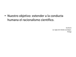 • Nuestro objetivo: extender a la conducta
  humana el racionalismo científico.

                                                          Durkheim
                                  Las reglas del método sociológico.
                                                            Prólogo
 