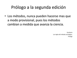 Prólogo a la segunda edición
• Los métodos, nunca pueden hacerse mas que
  a modo provisional, pues los métodos
  cambian a medida que avanza la ciencia.

                                                       Durkheim
                               Las reglas del método sociológico.
                                                         Prólogo
 