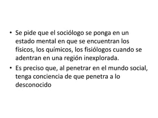 • Se pide que el sociólogo se ponga en un
  estado mental en que se encuentran los
  físicos, los químicos, los fisiólogos cuando se
  adentran en una región inexplorada.
• Es preciso que, al penetrar en el mundo social,
  tenga conciencia de que penetra a lo
  desconocido
 