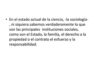 • En el estado actual de la ciencia, -la sociología-
  , ni siquiera sabemos verdaderamente lo que
  son las principales instituciones sociales,
  como son el Estado, la familia, el derecho a la
  propiedad o el contrato el esfuerzo y la
  responsabilidad.
 