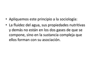• Apliquemos este principio a la sociología:
• La fluidez del agua, sus propiedades nutritivas
  y demás no están en los dos gases de que se
  compone, sino en la sustancia compleja que
  ellos forman con su asociación.
 