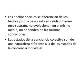 • Los hechos sociales se diferencian de los
  hechos psíquicos no sólo en calidad: tienen
  otro sustrato, no evolucionan en el mismo
  medio, no dependen de las mismas
  condiciones.
• Los estados de la conciencia colectiva son de
  una naturaleza diferente a la de los estados de
  la conciencia individual.
 