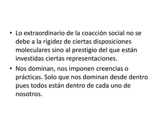 • Lo extraordinario de la coacción social no se
  debe a la rigidez de ciertas disposiciones
  moleculares sino al prestigio del que están
  investidas ciertas representaciones.
• Nos dominan, nos imponen creencias o
  prácticas. Solo que nos dominan desde dentro
  pues todos están dentro de cada uno de
  nosotros.
 