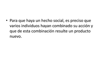• Para que haya un hecho social, es preciso que
  varios individuos hayan combinado su acción y
  que de esta combinación resulte un producto
  nuevo.
 