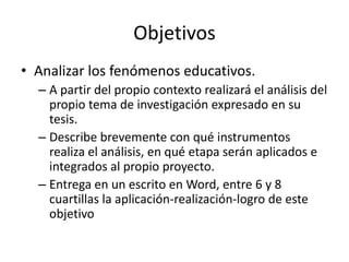 Objetivos
• Analizar los fenómenos educativos.
  – A partir del propio contexto realizará el análisis del
    propio tema de investigación expresado en su
    tesis.
  – Describe brevemente con qué instrumentos
    realiza el análisis, en qué etapa serán aplicados e
    integrados al propio proyecto.
  – Entrega en un escrito en Word, entre 6 y 8
    cuartillas la aplicación-realización-logro de este
    objetivo
 