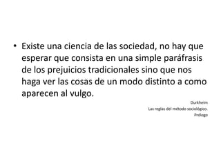 • Existe una ciencia de las sociedad, no hay que
  esperar que consista en una simple paráfrasis
  de los prejuicios tradicionales sino que nos
  haga ver las cosas de un modo distinto a como
  aparecen al vulgo.
                                                         Durkheim
                                 Las reglas del método sociológico.
                                                           Prólogo
 