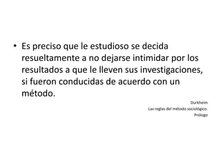 • Es preciso que le estudioso se decida
  resueltamente a no dejarse intimidar por los
  resultados a que le lleven sus investigaciones,
  si fueron conducidas de acuerdo con un
  método.
                                                          Durkheim
                                  Las reglas del método sociológico.
                                                            Prólogo
 