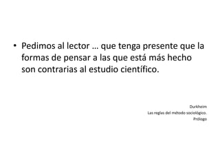• Pedimos al lector … que tenga presente que la
  formas de pensar a las que está más hecho
  son contrarias al estudio científico.


                                                         Durkheim
                                 Las reglas del método sociológico.
                                                           Prólogo
 