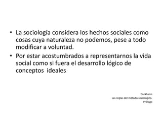 • La sociología considera los hechos sociales como
  cosas cuya naturaleza no podemos, pese a todo
  modificar a voluntad.
• Por estar acostumbrados a representarnos la vida
  social como si fuera el desarrollo lógico de
  conceptos ideales


                                                            Durkheim
                                    Las reglas del método sociológico.
                                                              Prólogo
 