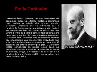 Émile Durkheim 
O francês Émile Durkheim, um dos fundadores da 
sociologia moderna, utilizou métodos científicos 
para realizar o estudo dos grupos sociais. 
Durkheim acreditava que os indivíduos são o 
produto de forças sociais complexas e não podem 
ser entendidos fora do contexto social em que 
vivem. Formulou o termo consciência coletiva para 
descrever o caráter de uma sociedade particular. 
De acordo com Durkheim, esta consciência coletiva 
difere totalmente das consciências individuais que 
a formam. Aplicando este conceito em sua obra O 
suicídio: um estudo sociológico (1897), Durkheim 
tentou demonstrar as razões pelas quais os 
indivíduos cometem suicídio. Analisando as taxas 
de suicídio, chegou à conclusão de que este ato é 
produto de um profundo conflito relacionado com o 
meio social exterior. 
 