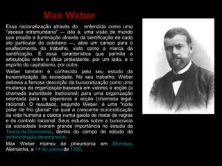 Max Weber 
Essa racionalização através do , entendida como uma 
"ascese intramundana" — isto é, uma visão de mundo 
que propõe a iluminação através da santificação de cada 
ato particular do cotidiano —, abre um campo para o 
enaltecimento do trabalho, visto como a marca da 
santificação. É essa característica que permite a 
articulação entre a ética protestante, por um lado, e o 
espírito do capitalismo, por outro. 
Weber também é conhecido pelo seu estudo da 
burocratização da sociedade. No seu trabalho, Weber 
delineia a famosa descrição da burocratização como uma 
mudança da organização baseada em valores e acção (a 
chamada autoridade tradicional) para uma organização 
orientada para os objectivos e acção (chamada legal-racional). 
O resultado, segundo Weber, é uma "noite 
polar de frio glacial" na qual a crescente burocratização 
da vida humana a coloca numa gaiola de metal de regras 
e de controlo racional. Seus estudos sobre a burocracia 
da sociedade tiveram grande importância no estudo da 
Teoria da Burocracia, dentro do campo de estudo da 
administração de empresas 
Max Weber morreu de pneumonia em Munique, 
Alemanha, a 14 de Junho de 1920. 
 