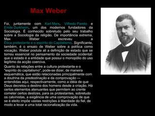 Max Weber 
Foi, juntamente com Karl Marx, Vilfredo Pareto e 
Emile Durkheim, um dos modernos fundadores da 
Sociologia. É conhecido sobretudo pelo seu trabalho 
sobre a Sociologia da religião. De importância extrema, 
Max Weber escreveu a 
Ética protestante e o espírito do Capitalismo. Significante, 
também, é o ensaio de Weber sobre a política como 
vocação. Weber postula ali a definição de estado que se 
tornou essencial no pensamento da sociedade ocidental: 
que o estado é a entidade que possui o monopólio do uso 
legítimo da acção coerciva. 
Quanto às relações entre a cultura protestante e o 
"espírito do capitalismo", pode-se dizer, de maneira 
esquemática, que estão relacionadas principalmente com 
a doutrina da predestinação e da comprovação — 
entendidas aqui, respectivamente, como a idéia de que 
Deus decretou o destino dos homens desde a criação. Há 
certos elementos atenuantes que permitem ao crente 
cometer certos deslizes, para os protestantes, sobretudo 
os calvinistas, a exigência de uma comprovação de que 
se é eleito impõe vastas restrições à liberdade do fiel, de 
modo a levar a uma total racionalização da vida. 
 