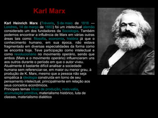 Karl Marx 
Karl Heinrich Marx (Tréveris, 5 de maio de 1818 — 
Londres, 14 de março de 1883) foi um intelectual alemão 
considerado um dos fundadores da Sociologia. Também 
podemos encontrar a influência de Marx em várias outras 
áreas tais como: filosofia, economia, história já que o 
conhecimento humano, em sua época, não estava 
fragmentado em diversas especialidades da forma como 
se encontra hoje. Teve participação como intelectual e 
como revolucionário no movimento operário, sendo que 
ambos (Marx e o movimento operário) influenciaram uns 
aos outros durante o período em que o autor viveu. 
Atualmente é bastante difícil analisar a sociedade 
humana sem referenciar-se, em maior ou menor grau, à 
produção de K. Marx, mesmo que a pessoa não seja 
simpática à ideologia construída em torno de seu 
pensamento intelectual, principalmente em relação aos 
seus conceitos econômicos. 
Principais temas Modo de produção, mais-valia, 
acumulação primitiva, materialismo histórico, luta de 
classes, materialismo dialético 
