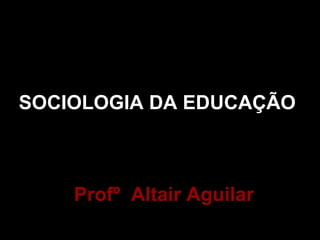 SOCIOLOGIA DA EDUCAÇÃO 
Profº Altair Aguilar 
 