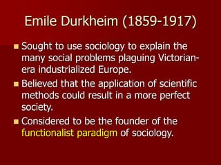 Emile Durkheim (1859-1917)
 Sought to use sociology to explain the
many social problems plaguing Victorian-
era industrialized Europe.
 Believed that the application of scientific
methods could result in a more perfect
society.
 Considered to be the founder of the
functionalist paradigm of sociology.
 