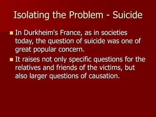 Isolating the Problem - Suicide
 In Durkheim's France, as in societies
today, the question of suicide was one of
great popular concern.
 It raises not only specific questions for the
relatives and friends of the victims, but
also larger questions of causation.
 
