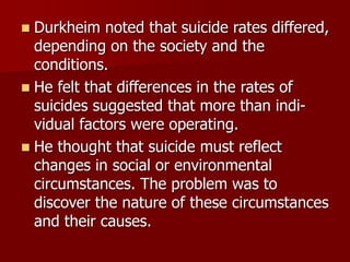  Durkheim noted that suicide rates differed,
depending on the society and the
conditions.
 He felt that differences in the rates of
suicides suggested that more than indi-
vidual factors were operating.
 He thought that suicide must reflect
changes in social or environmental
circumstances. The problem was to
discover the nature of these circumstances
and their causes.
 