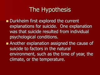 The Hypothesis
 Durkheim first explored the current
explanations for suicide. One explanation
was that suicide resulted from individual
psychological conditions.
 Another explanation assigned the cause of
suicide to factors in the natural
environment, such as the time of year, the
climate, or the temperature.
 