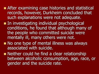  After examining case histories and statistical
records, however, Durkheim concluded that
such explanations were not adequate.
 In investigating individual psychological
conditions, he found that although many of
the people who committed suicide were
mentally ill, many others were not.
 No one type of mental illness was always
associated with suicide.
 Neither could he find a clear relationship
between alcoholic consumption, age, race, or
gender and the suicide rate.
 