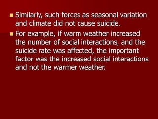  Similarly, such forces as seasonal variation
and climate did not cause suicide.
 For example, if warm weather increased
the number of social interactions, and the
suicide rate was affected, the important
factor was the increased social interactions
and not the warmer weather.
 
