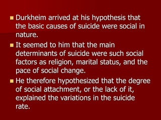  Durkheim arrived at his hypothesis that
the basic causes of suicide were social in
nature.
 It seemed to him that the main
determinants of suicide were such social
factors as religion, marital status, and the
pace of social change.
 He therefore hypothesized that the degree
of social attachment, or the lack of it,
explained the variations in the suicide
rate.
 