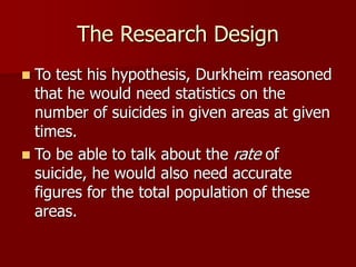 The Research Design
 To test his hypothesis, Durkheim reasoned
that he would need statistics on the
number of suicides in given areas at given
times.
 To be able to talk about the rate of
suicide, he would also need accurate
figures for the total population of these
areas.
 