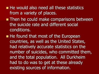  He would also need all these statistics
from a variety of places.
 Then he could make comparisons between
the suicide rate and different social
conditions.
 He found that most of the European
countries, as well as the United States,
had relatively accurate statistics on the
number of suicides, who committed them,
and the total population. All Durkheim
had to do was to get at these already
existing sources of information.
 