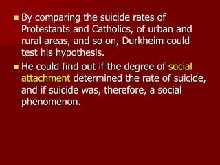  By comparing the suicide rates of
Protestants and Catholics, of urban and
rural areas, and so on, Durkheim could
test his hypothesis.
 He could find out if the degree of social
attachment determined the rate of suicide,
and if suicide was, therefore, a social
phenomenon.
 