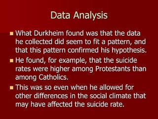 Data Analysis
 What Durkheim found was that the data
he collected did seem to fit a pattern, and
that this pattern confirmed his hypothesis.
 He found, for example, that the suicide
rates were higher among Protestants than
among Catholics.
 This was so even when he allowed for
other differences in the social climate that
may have affected the suicide rate.
 