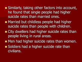  Similarly, taking other factors into account,
he found that single people had higher
suicide rates than married ones.
 Married but childless people had higher
suicide rates than people with children.
 City dwellers had higher suicide rates than
people living in rural areas.
 Men had higher suicide rates than women.
 Soldiers had a higher suicide rate than
civilians.
 